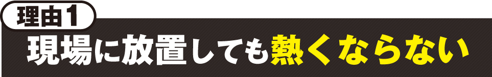 理由1:現場に放置しても熱くならない